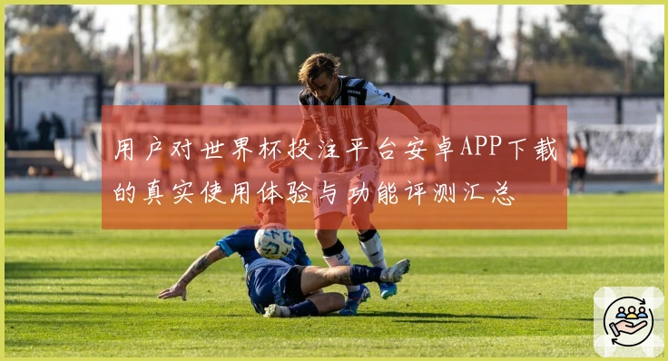 用户对世界杯投注平台安卓APP下载的真实使用体验与功能评测汇总
