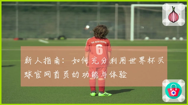 新人指南：如何充分利用世界杯买球官网首页的功能与体验